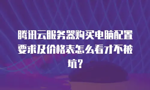 腾讯云服务器购买电脑配置要求及价格表怎么看才不被坑？