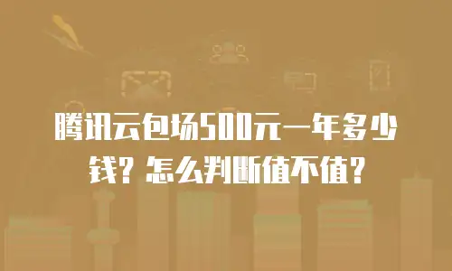 腾讯云包场500元一年多少钱？怎么判断值不值？