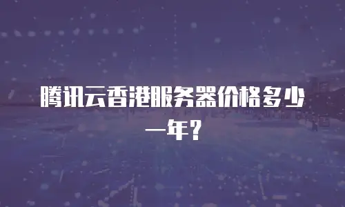 腾讯云香港服务器价格多少一年？