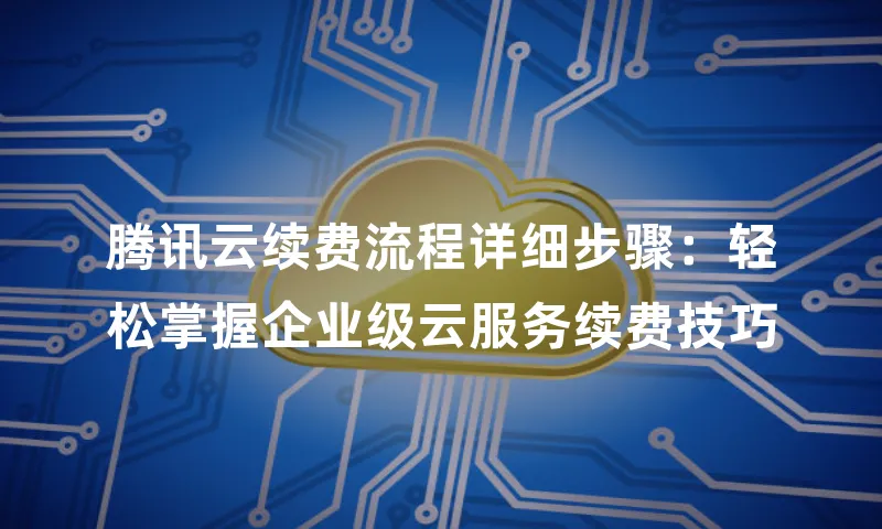 腾讯云续费流程详细步骤：轻松掌握企业级云服务续费技巧