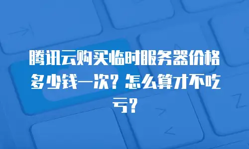 腾讯云购买临时服务器价格多少钱一次？怎么算才不吃亏？