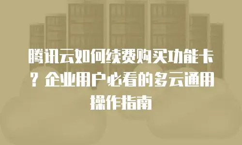 腾讯云如何续费购买功能卡？企业用户必看的多云通用操作指南
