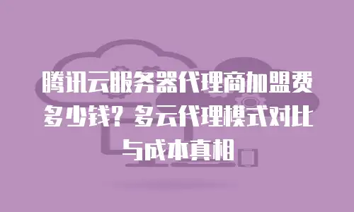 腾讯云服务器代理商加盟费多少钱？多云代理模式对比与成本真相