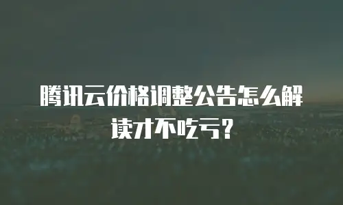 腾讯云价格调整公告怎么解读才不吃亏？