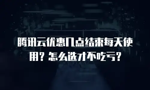 腾讯云优惠几点结束每天使用？怎么选才不吃亏？