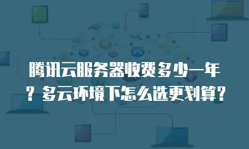 腾讯云服务器收费多少一年？多云环境下怎么选更划算？