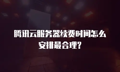 腾讯云服务器续费时间怎么安排最合理？