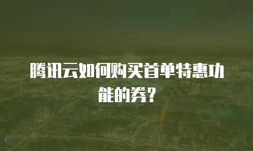 腾讯云如何购买首单特惠功能的券？