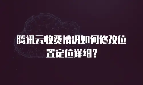 腾讯云收费情况如何修改位置定位详细？
