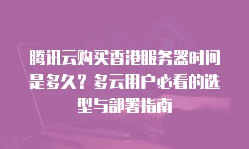 腾讯云购买香港服务器时间是多久？多云用户必看的选型与部署指南