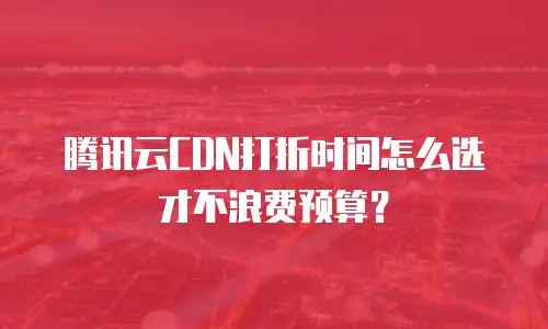 腾讯云CDN打折时间怎么选才不浪费预算？