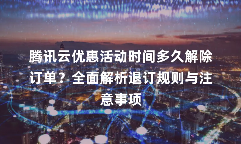腾讯云优惠活动时间多久解除订单？全面解析退订规则与注意事项