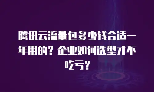 腾讯云流量包多少钱合适一年用的？企业如何选型才不吃亏？