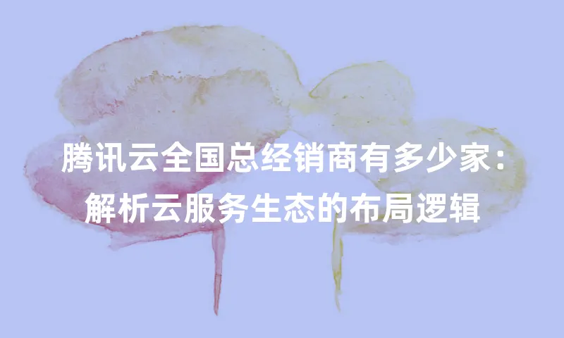 腾讯云全国总经销商有多少家：解析云服务生态的布局逻辑