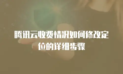 腾讯云收费情况如何修改定位的详细步骤