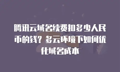 腾讯云域名续费扣多少人民币的钱？多云环境下如何优化域名成本