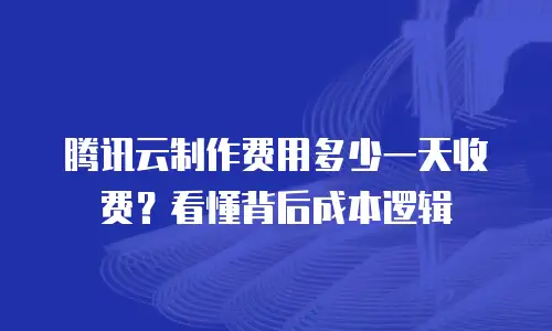 腾讯云制作费用多少一天收费？看懂背后成本逻辑