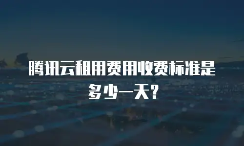 腾讯云租用费用收费标准是多少一天？