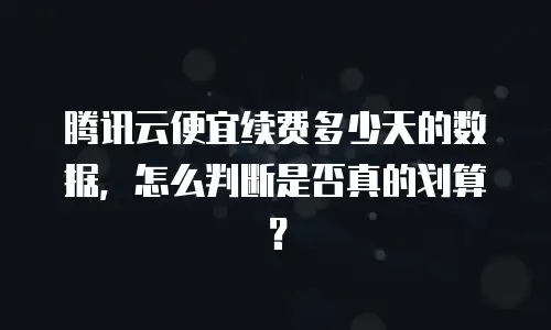 腾讯云便宜续费多少天的数据，怎么判断是否真的划算？
