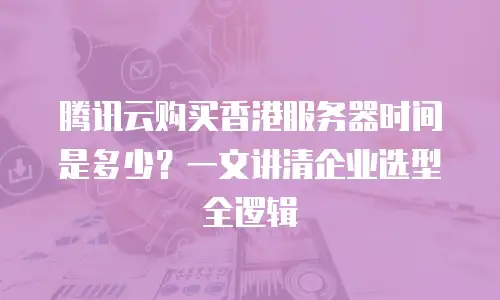腾讯云购买香港服务器时间是多少？一文讲清企业选型全逻辑