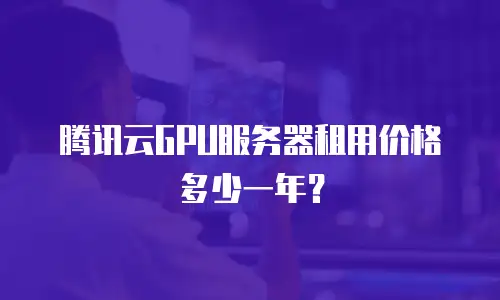 腾讯云GPU服务器租用价格多少一年？