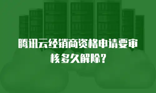 腾讯云经销商资格申请要审核多久解除？