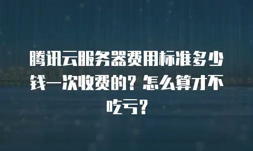 腾讯云服务器费用标准多少钱一次收费的？怎么算才不吃亏？
