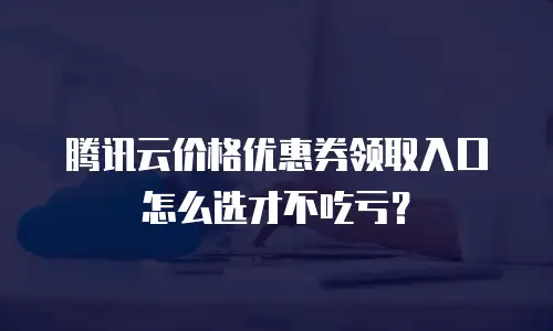 腾讯云价格优惠券领取入口怎么选才不吃亏？