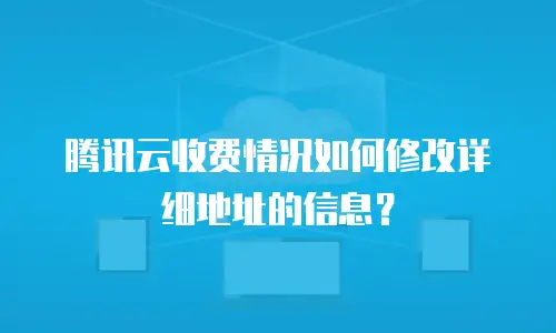 腾讯云收费情况如何修改详细地址的信息？