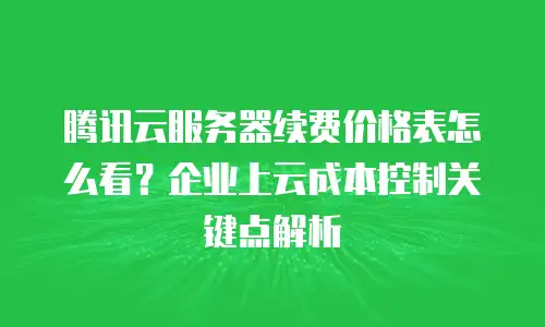 腾讯云服务器续费价格表怎么看？企业上云成本控制关键点解析