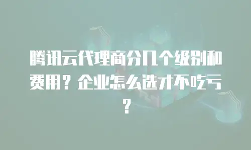 腾讯云代理商分几个级别和费用？企业怎么选才不吃亏？