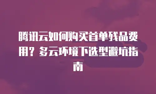 腾讯云如何购买首单残品费用？多云环境下选型避坑指南