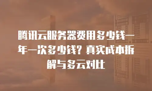 腾讯云服务器费用多少钱一年一次多少钱？真实成本拆解与多云对比