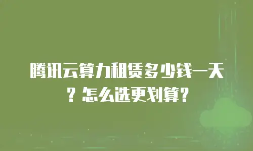 腾讯云算力租赁多少钱一天？怎么选更划算？