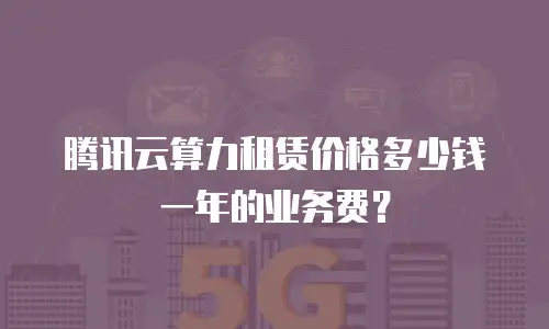 腾讯云算力租赁价格多少钱一年的业务费？