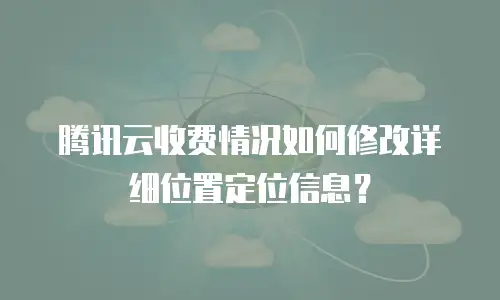 腾讯云收费情况如何修改详细位置定位信息？