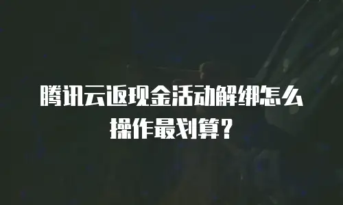 腾讯云返现金活动解绑怎么操作最划算？