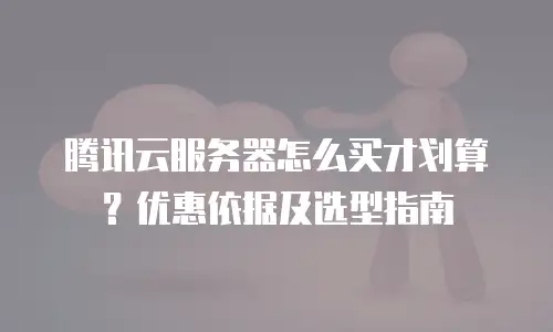 腾讯云服务器怎么买才划算？优惠依据及选型指南