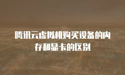 腾讯云虚拟机购买设备的内存和显卡的区别