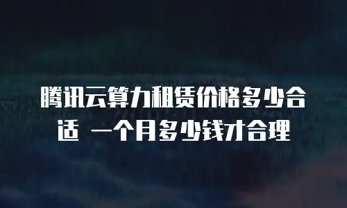 腾讯云算力租赁价格多少合适 一个月多少钱才合理