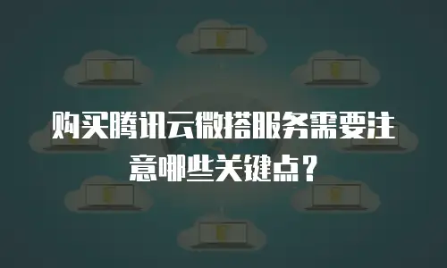 购买腾讯云微搭服务需要注意哪些关键点？
