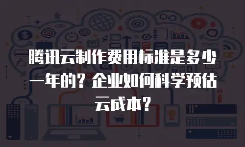 腾讯云制作费用标准是多少一年的？企业如何科学预估云成本？