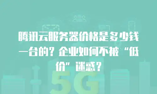腾讯云服务器价格是多少钱一台的？企业如何不被“低价”迷惑？