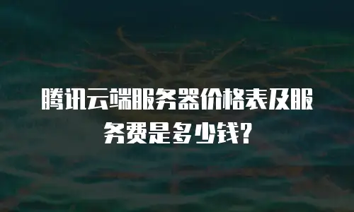 腾讯云端服务器价格表及服务费是多少钱？