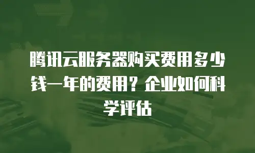 腾讯云服务器购买费用多少钱一年的费用？企业如何科学评估