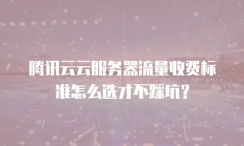 腾讯云云服务器流量收费标准怎么选才不踩坑？