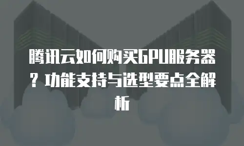 腾讯云如何购买GPU服务器？功能支持与选型要点全解析