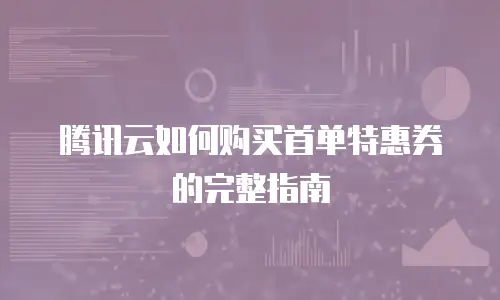 腾讯云如何购买首单特惠券的完整指南