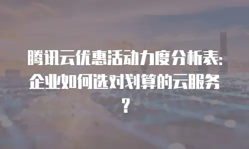 腾讯云优惠活动力度分析表：企业如何选对划算的云服务？