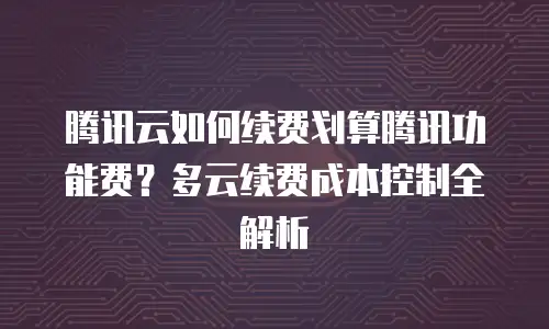腾讯云如何续费划算腾讯功能费？多云续费成本控制全解析
